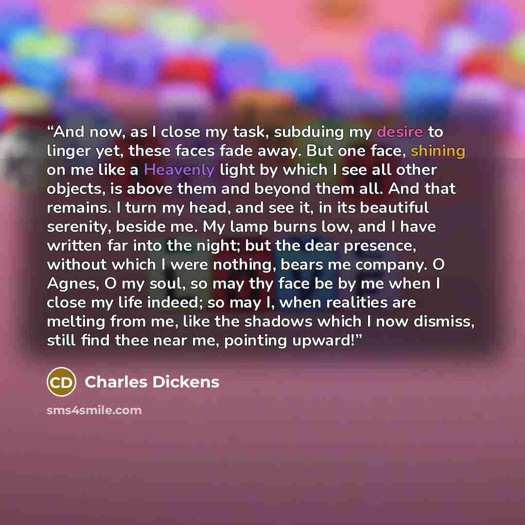 “And now, as I close my task, subduing my desire to linger yet, these faces fade away. But one face, shining on me like a Heavenly light by which I see all other objects, is above them and beyond them all. And that remains. I turn my head, and see it, in its beautiful serenity, beside me. My lamp…” quote by Charles Dickens