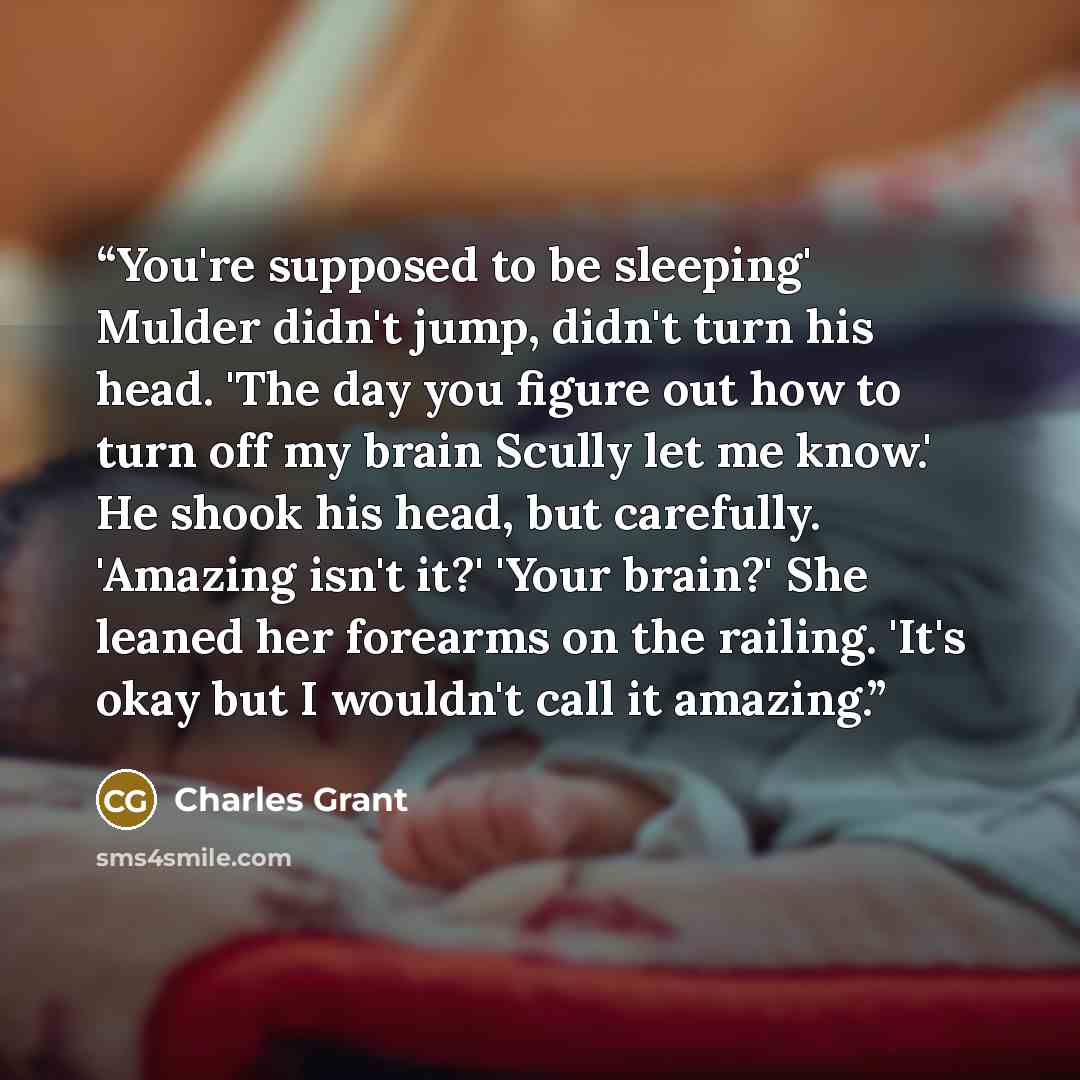 “You're supposed to be sleeping' Mulder didn't jump, didn't turn his head. 'The day you figure out how to turn off my brain Scully let me know.' He shook his head, but carefully. 'Amazing isn't it?' 'Your brain?' She leaned her forearms on the railing. 'It's okay but I wouldn't call it amazing.” quote by Charles Grant