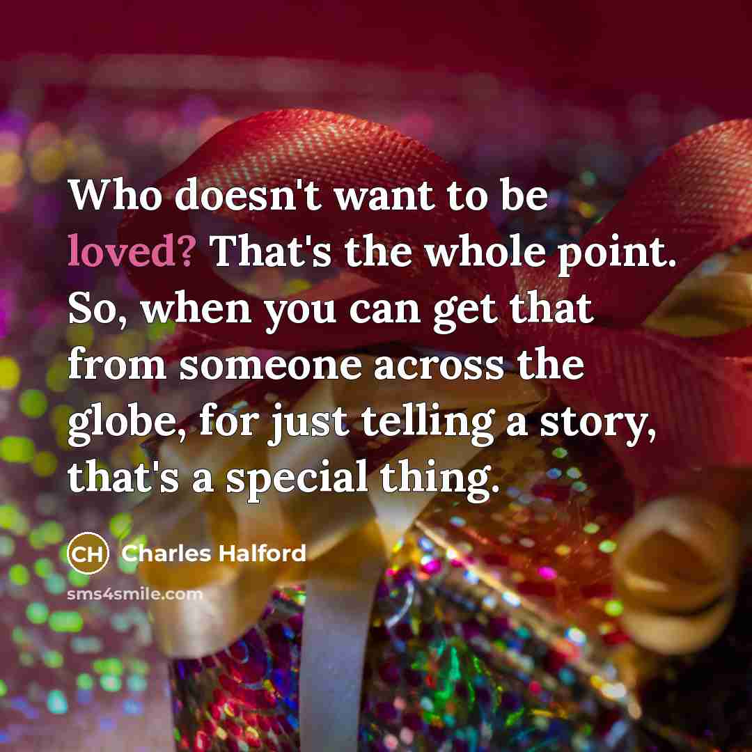 “Who doesn't want to be loved? That's the whole point. So, when you can get that from someone across the globe, for just telling a story, that's a special thing.” quote by Charles Halford