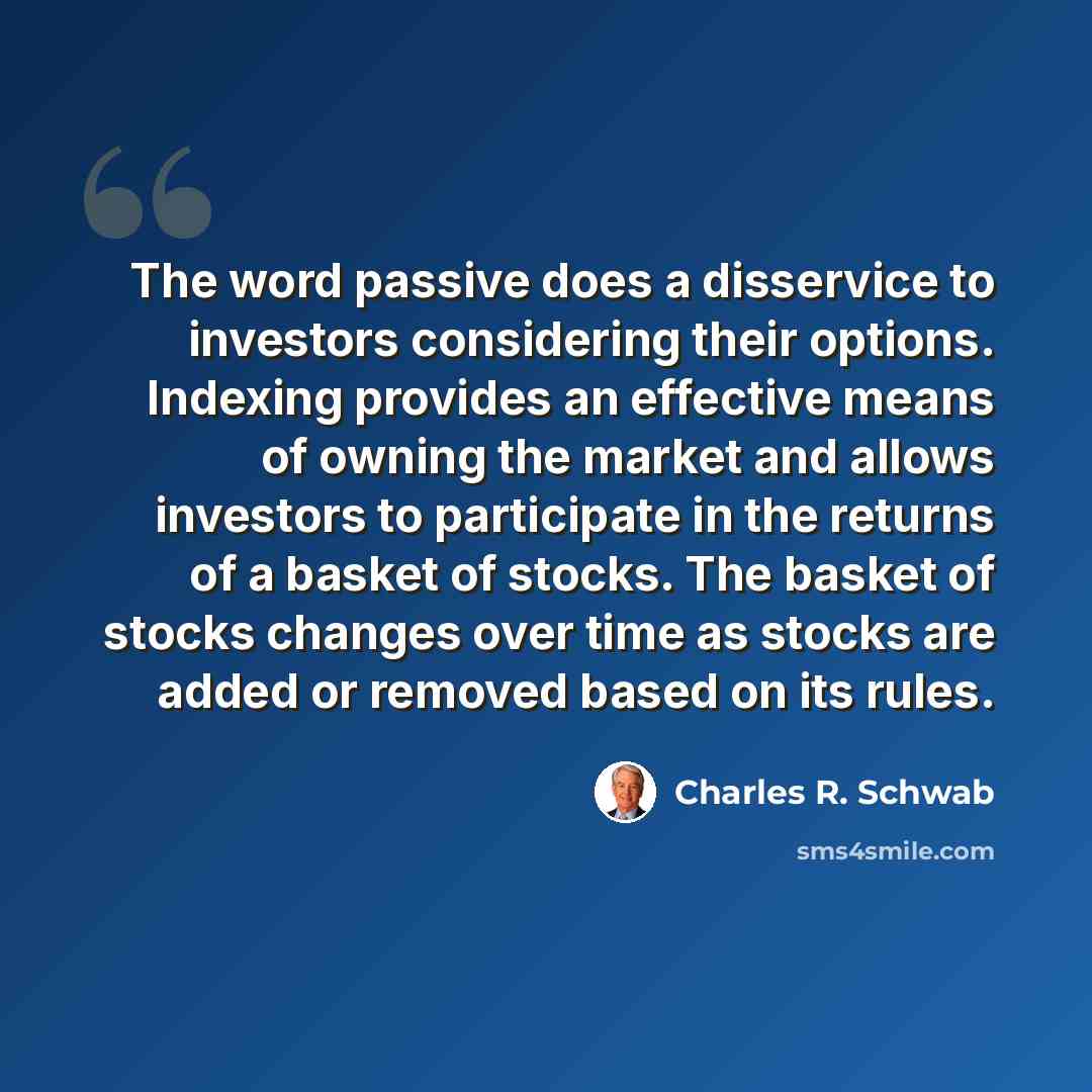 “The word passive does a disservice to investors considering their options. Indexing provides an effective means of owning the market and allows investors to participate in the returns of a basket of stocks. The basket of stocks changes over time as stocks are added or removed based on its rules.” quote by Charles R. Schwab