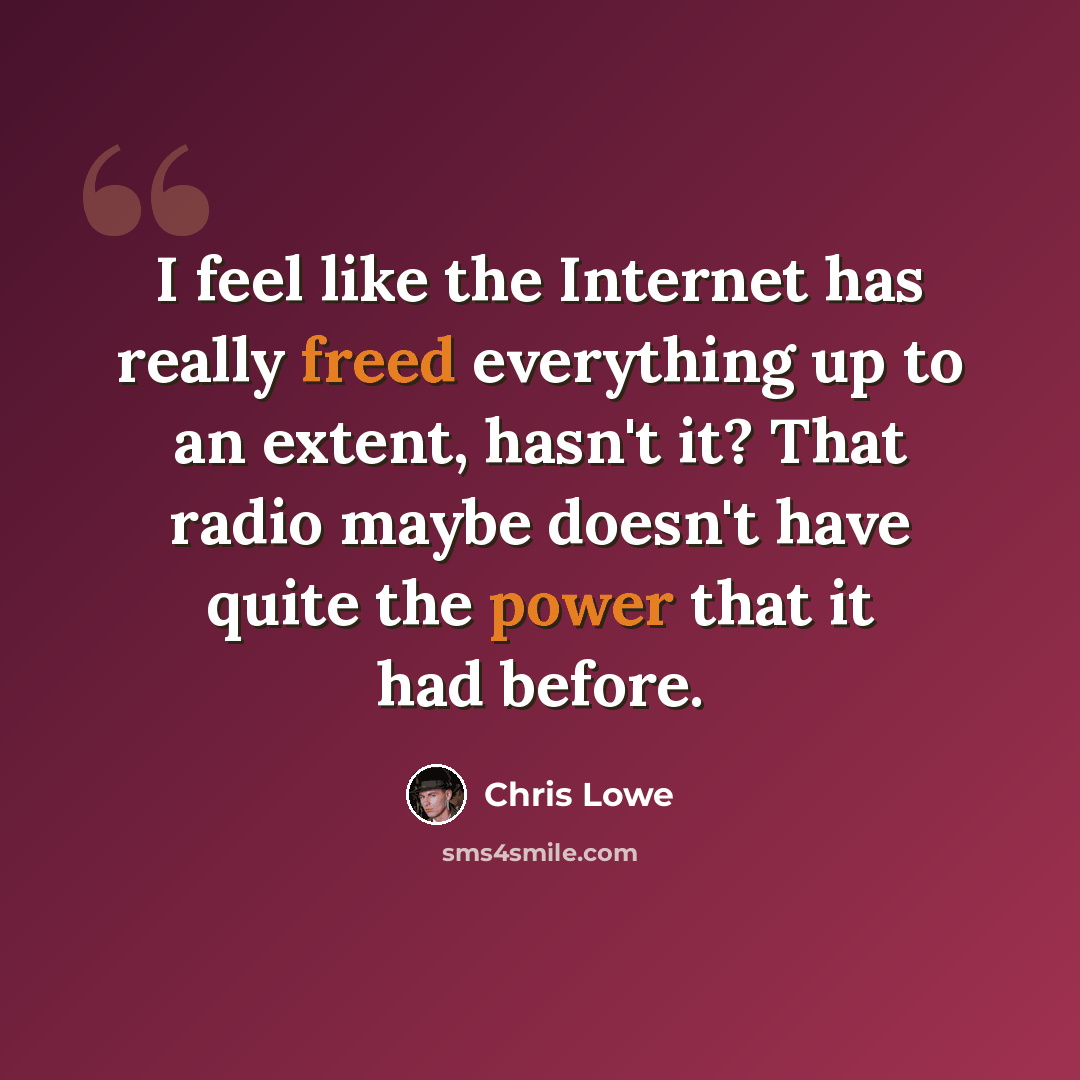 “I feel like the Internet has really freed everything up to an extent, hasn't it? That radio maybe doesn't have quite the power that it had before.” quote by Chris Lowe