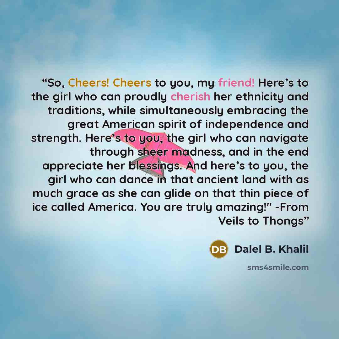 “So, Cheers! Cheers to you, my friend! Here’s to the girl who can proudly cherish her ethnicity and traditions, while simultaneously embracing the great American spirit of independence and strength. Here’s to you, the girl who can navigate through sheer madness, and in the end appreciate her…” quote by Dalel B. Khalil