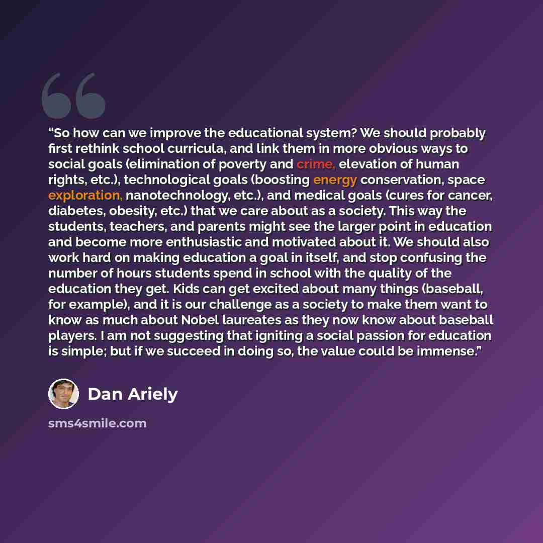 “So how can we improve the educational system? We should probably first rethink school curricula, and link them in more obvious ways to social goals (elimination of poverty and crime, elevation of human rights, etc.), technological goals (boosting energy conservation, space exploration…” quote by Dan Ariely