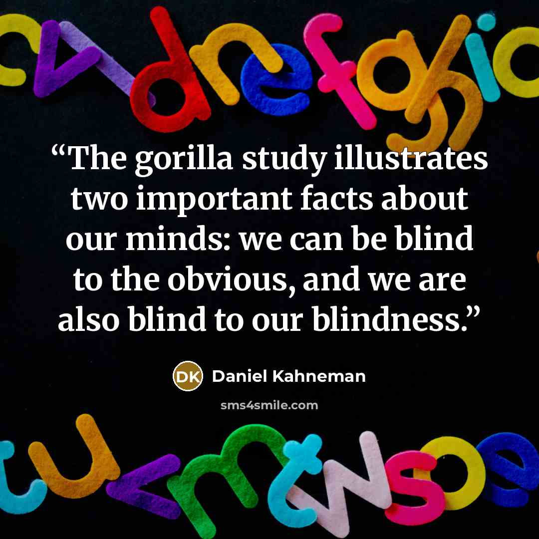 “The gorilla study illustrates two important facts about our minds: we can be blind to the obvious, and we are also blind to our blindness.” quote by Daniel Kahneman