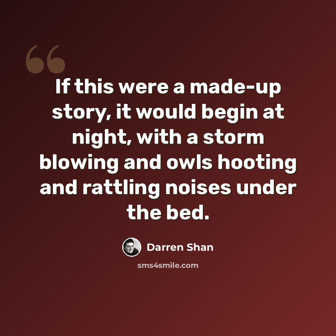 “If this were a made-up story, it would begin at night, with a storm blowing and owls hooting and rattling noises under the bed.” quote by Darren Shan