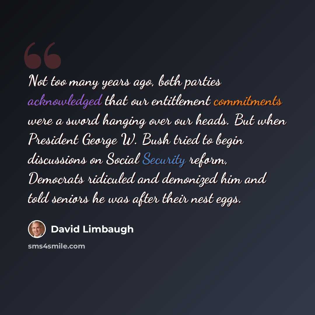 “Not too many years ago, both parties acknowledged that our entitlement commitments were a sword hanging over our heads. But when President George W. Bush tried to begin discussions on Social Security reform, Democrats ridiculed and demonized him and told seniors he was after their nest eggs.” quote by David Limbaugh
