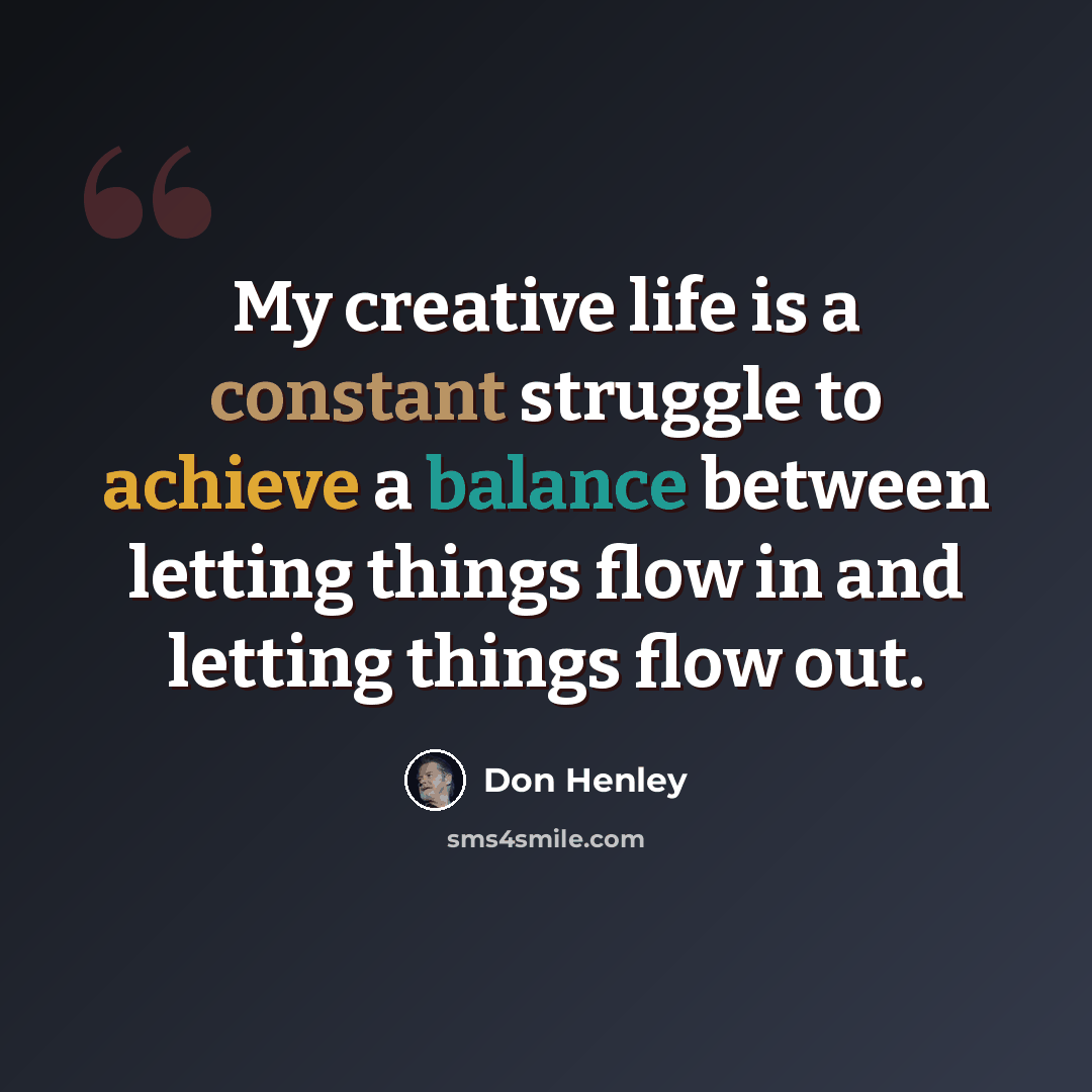 “My creative life is a constant struggle to achieve a balance between letting things flow in and letting things flow out.” quote by Don Henley