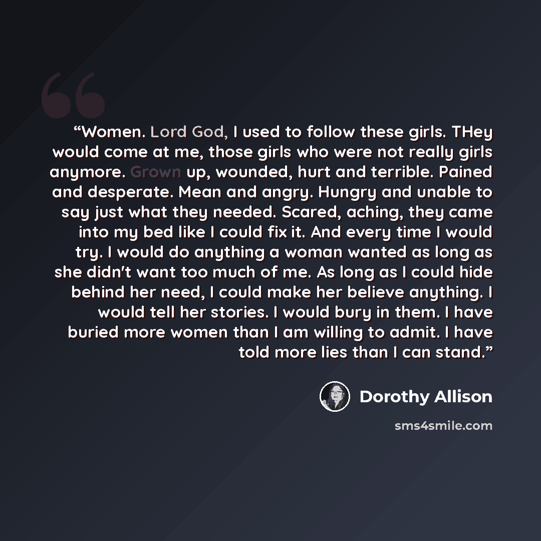 “Women. Lord God, I used to follow these girls. THey would come at me, those girls who were not really girls anymore. Grown up, wounded, hurt and terrible. Pained and desperate. Mean and angry. Hungry and unable to say just what they needed. Scared, aching, they came into my bed like I could fix…” quote by Dorothy Allison