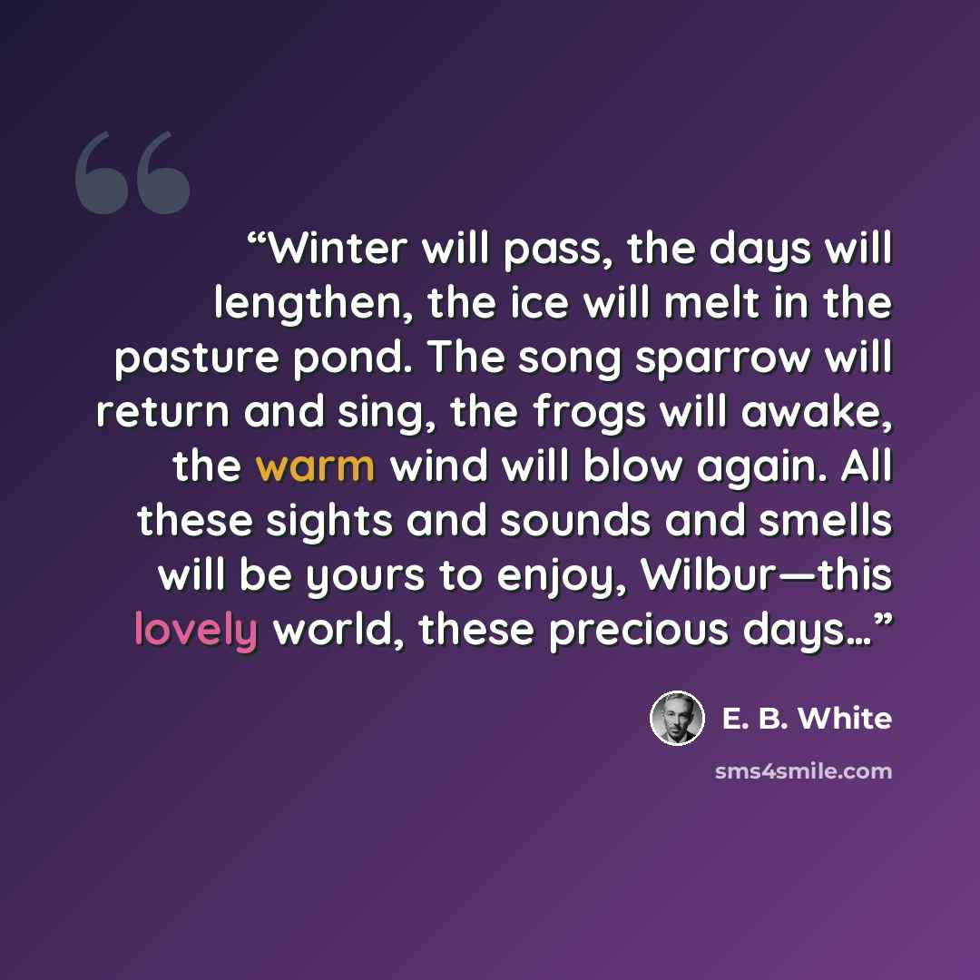 “Winter will pass, the days will lengthen, the ice will melt in the pasture pond. The song sparrow will return and sing, the frogs will awake, the warm wind will blow again. All these sights and sounds and smells will be yours to enjoy, Wilbur—this lovely world, these precious days…” quote by E. B. White