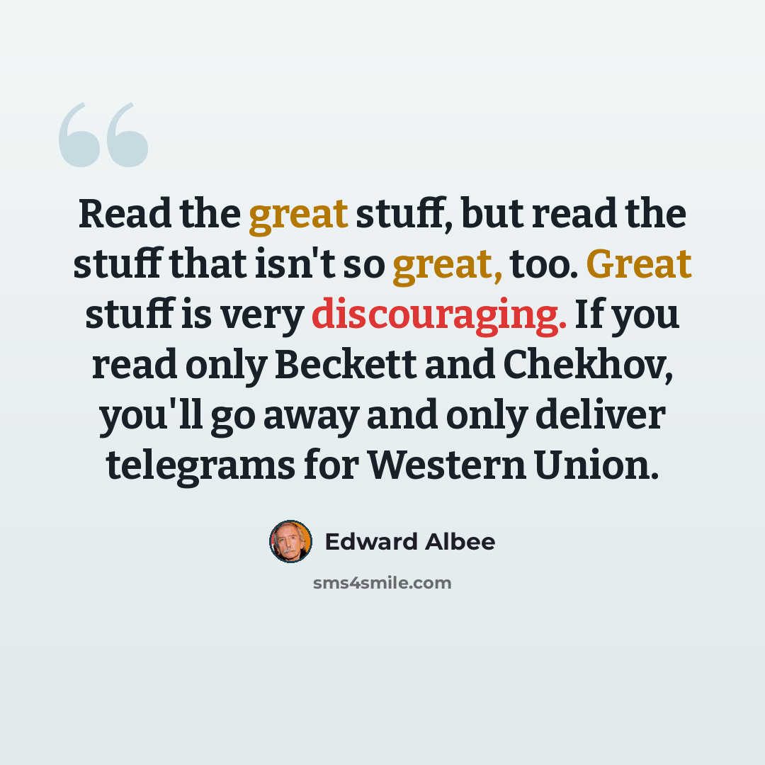 “Read the great stuff, but read the stuff that isn't so great, too. Great stuff is very discouraging. If you read only Beckett and Chekhov, you'll go away and only deliver telegrams for Western Union.” quote by Edward Albee