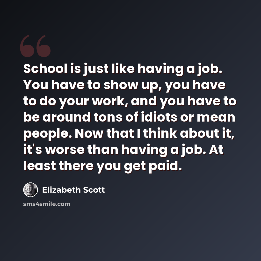 “School is just like having a job. You have to show up, you have to do your work, and you have to be around tons of idiots or mean people. Now that I think about it, it's worse than having a job. At least there you get paid.” quote by Elizabeth Scott