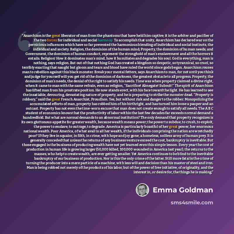 “Anarchism is the great liberator of man from the phantoms that have held him captive; it is the arbiter and pacifier of the two forces for individual and social harmony. To accomplish that unity, Anarchism has declared war on the pernicious influences which have so far prevented the harmonious…” quote by Emma Goldman