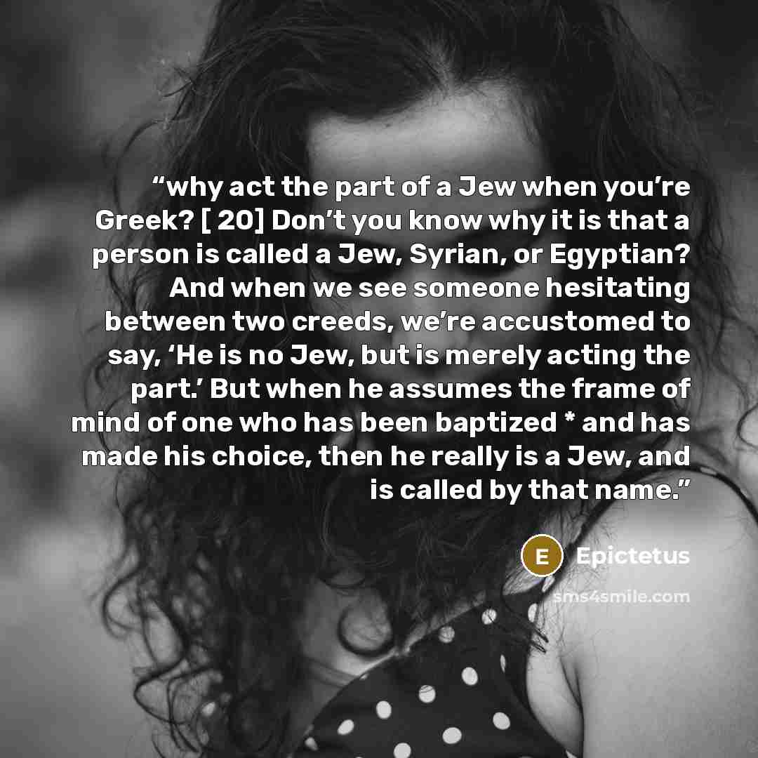 “why act the part of a Jew when you’re Greek? [ 20] Don’t you know why it is that a person is called a Jew, Syrian, or Egyptian? And when we see someone hesitating between two creeds, we’re accustomed to say, ‘He is no Jew, but is merely acting the part.’ But when he assumes the frame of mind of…” quote by Epictetus