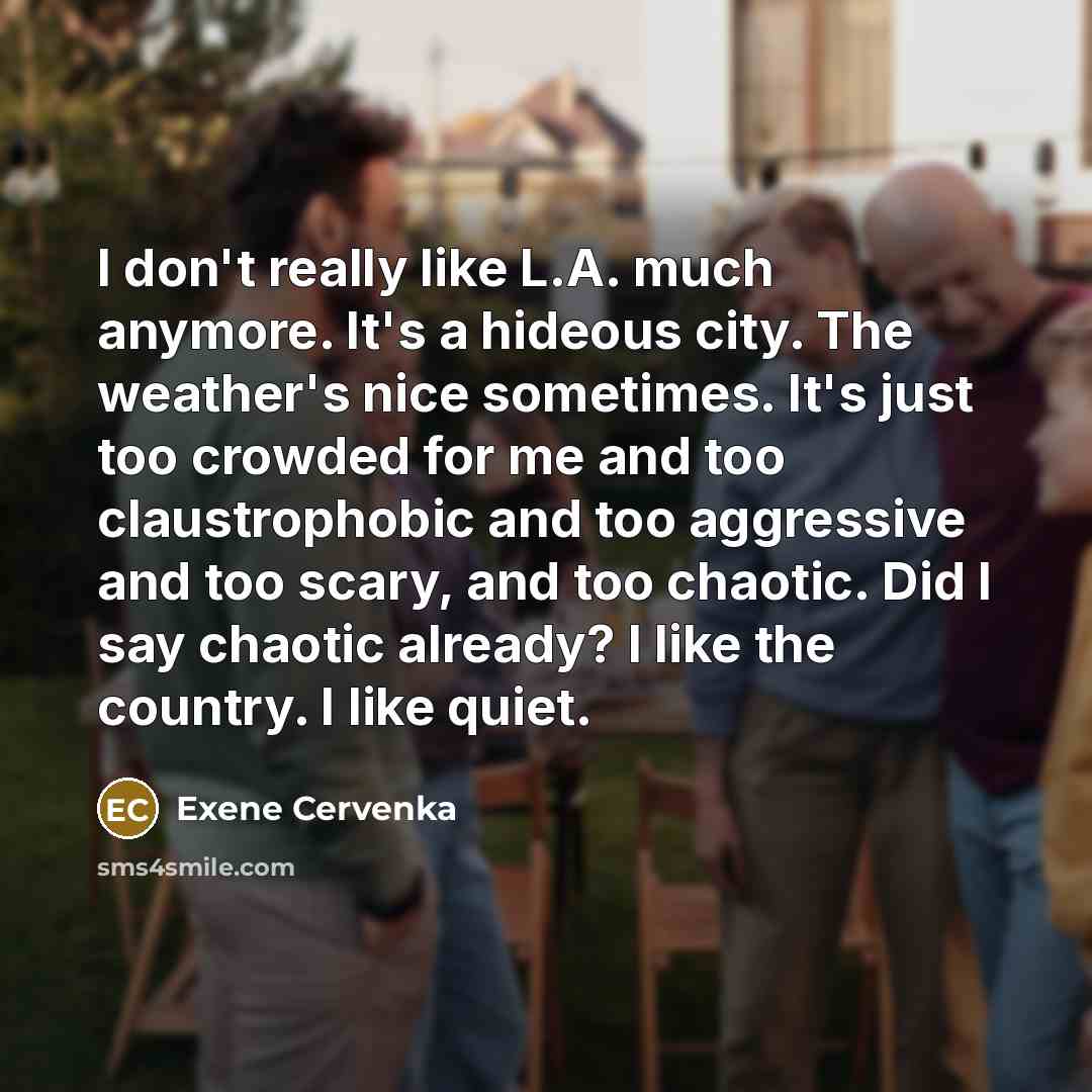 “I don't really like L.A. much anymore. It's a hideous city. The weather's nice sometimes. It's just too crowded for me and too claustrophobic and too aggressive and too scary, and too chaotic. Did I say chaotic already? I like the country. I like quiet.” quote by Exene Cervenka
