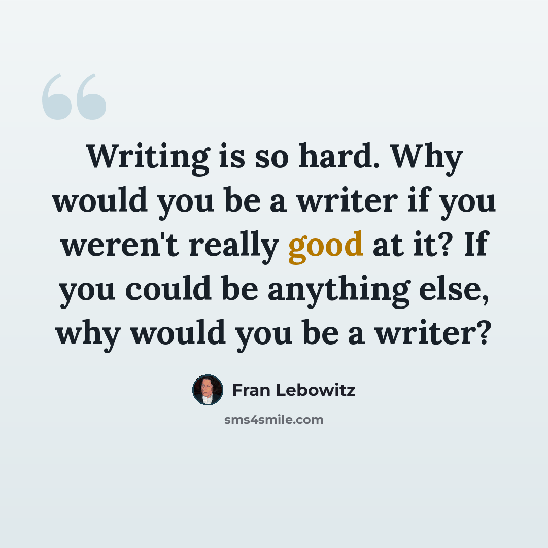 “Writing is so hard. Why would you be a writer if you weren't really good at it? If you could be anything else, why would you be a writer?” quote by Fran Lebowitz