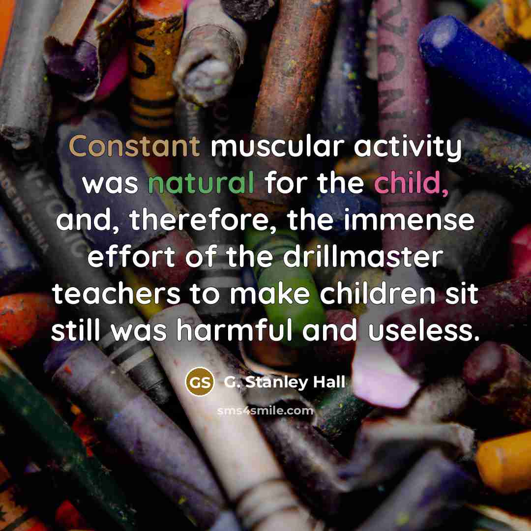 “Constant muscular activity was natural for the child, and, therefore, the immense effort of the drillmaster teachers to make children sit still was harmful and useless.” quote by G. Stanley Hall