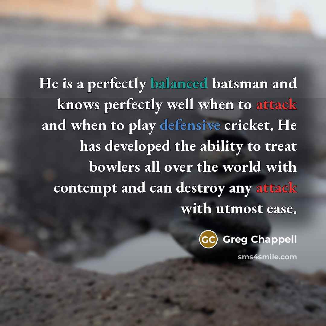 “He is a perfectly balanced batsman and knows perfectly well when to attack and when to play defensive cricket. He has developed the ability to treat bowlers all over the world with contempt and can destroy any attack with utmost ease.” quote by Greg Chappell