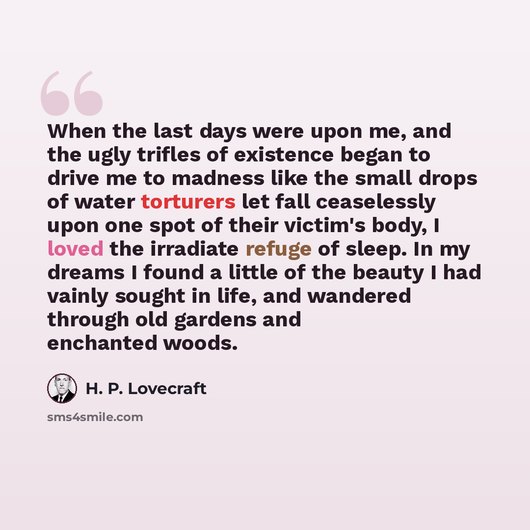 “When the last days were upon me, and the ugly trifles of existence began to drive me to madness like the small drops of water torturers let fall ceaselessly upon one spot of their victim's body, I loved the irradiate refuge of sleep. In my dreams I found a little of the beauty I had vainly sought…” quote by H. P. Lovecraft