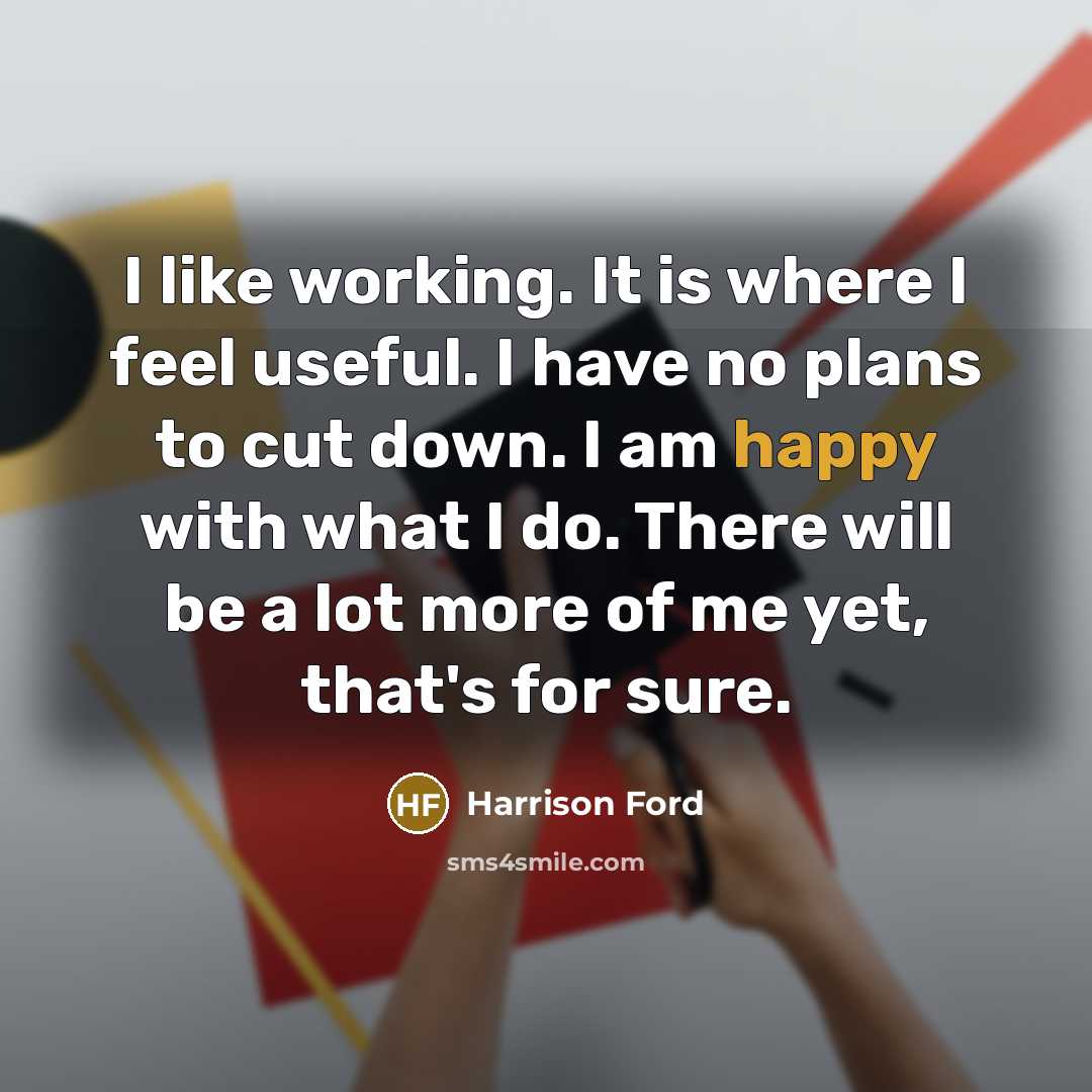 “I like working. It is where I feel useful. I have no plans to cut down. I am happy with what I do. There will be a lot more of me yet, that's for sure.” quote by Harrison Ford