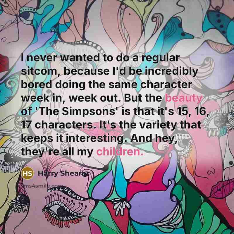 “I never wanted to do a regular sitcom, because I'd be incredibly bored doing the same character week in, week out. But the beauty of 'The Simpsons' is that it's 15, 16, 17 characters. It's the variety that keeps it interesting. And hey, they're all my children.” quote by Harry Shearer