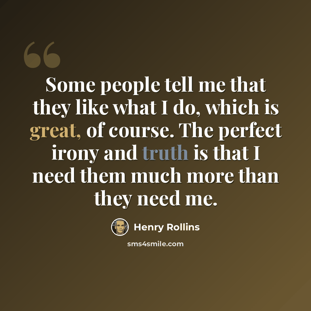 “Some people tell me that they like what I do, which is great, of course. The perfect irony and truth is that I need them much more than they need me.” quote by Henry Rollins
