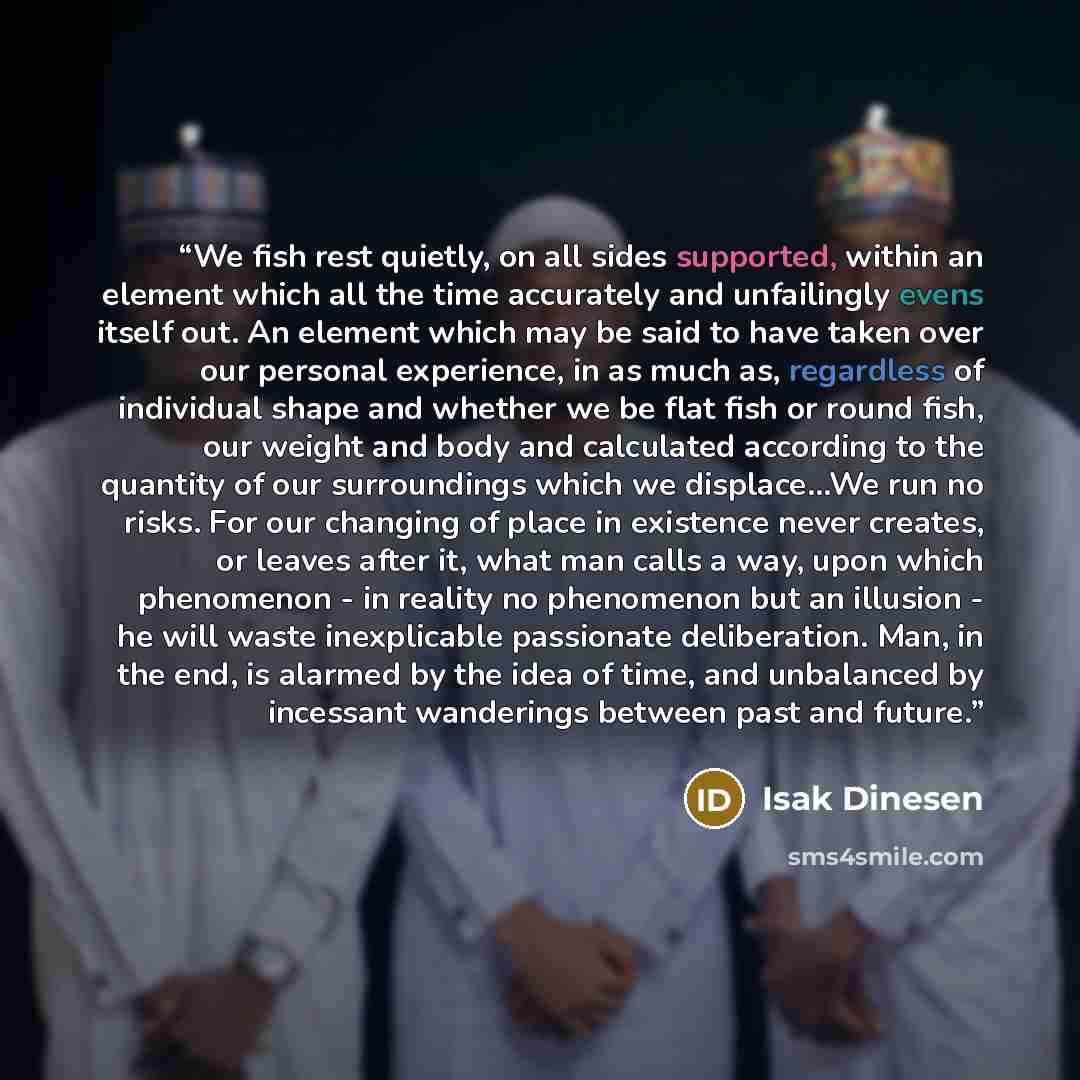 “We fish rest quietly, on all sides supported, within an element which all the time accurately and unfailingly evens itself out. An element which may be said to have taken over our personal experience, in as much as, regardless of individual shape and whether we be flat fish or round fish, our…” quote by Isak Dinesen