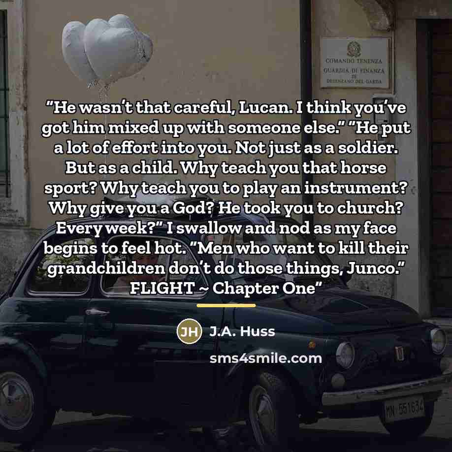 “He wasn’t that careful, Lucan. I think you’ve got him mixed up with someone else.” “He put a lot of effort into you. Not just as a soldier. But as a child. Why teach you that horse sport? Why teach you to play an instrument? Why give you a God? He took you to church? Every week?” I swallow and nod…” quote by J.A. Huss