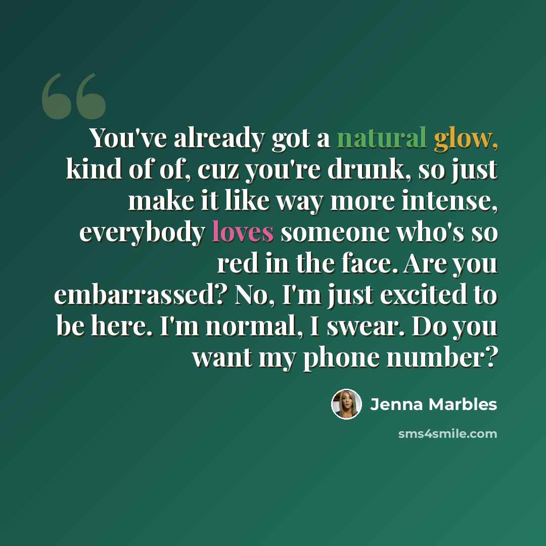 “You've already got a natural glow, kind of of, cuz you're drunk, so just make it like way more intense, everybody loves someone who's so red in the face. Are you embarrassed? No, I'm just excited to be here. I'm normal, I swear. Do you want my phone number?” quote by Jenna Marbles