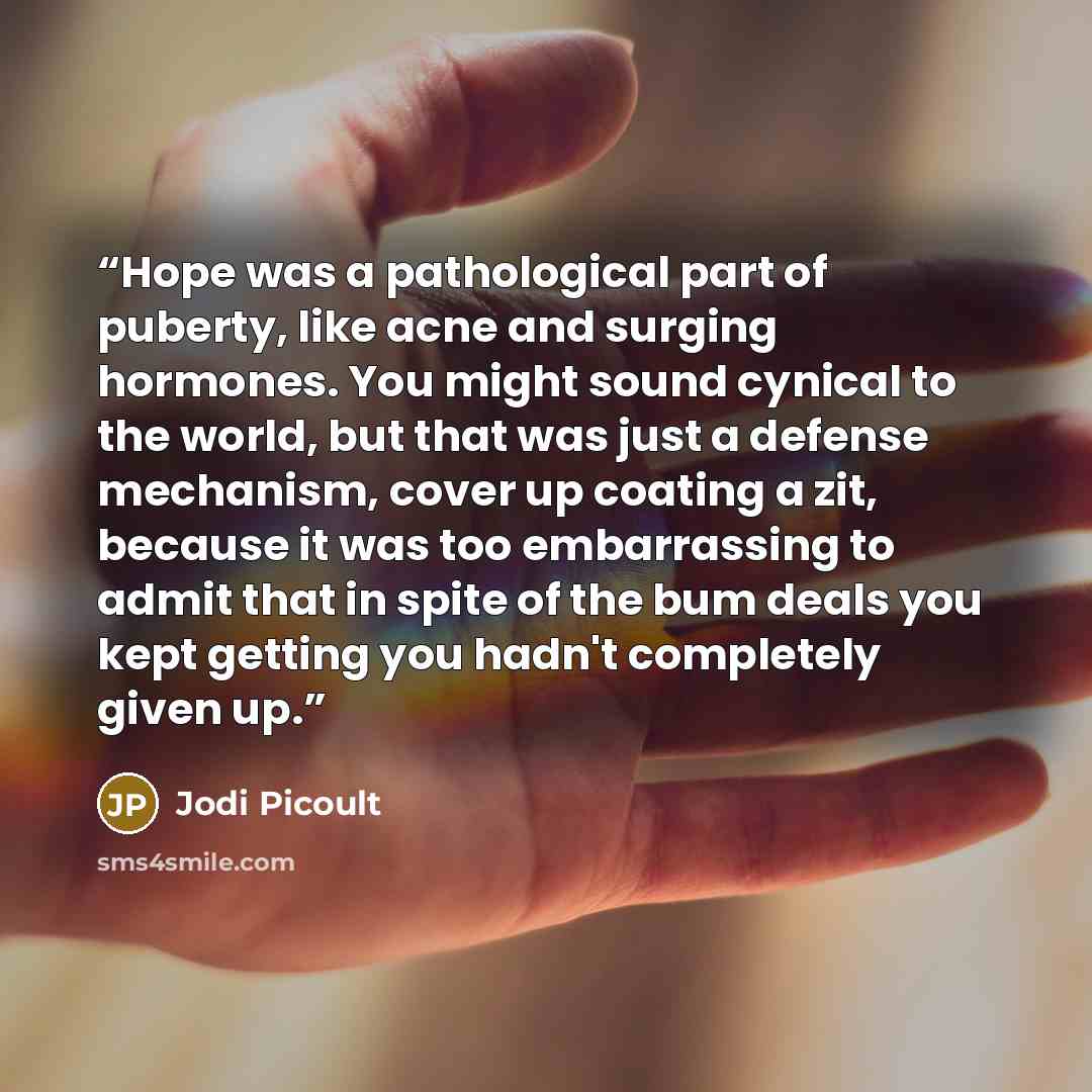 “Hope was a pathological part of puberty, like acne and surging hormones. You might sound cynical to the world, but that was just a defense mechanism, cover up coating a zit, because it was too embarrassing to admit that in spite of the bum deals you kept getting you hadn't completely given up.” quote by Jodi Picoult