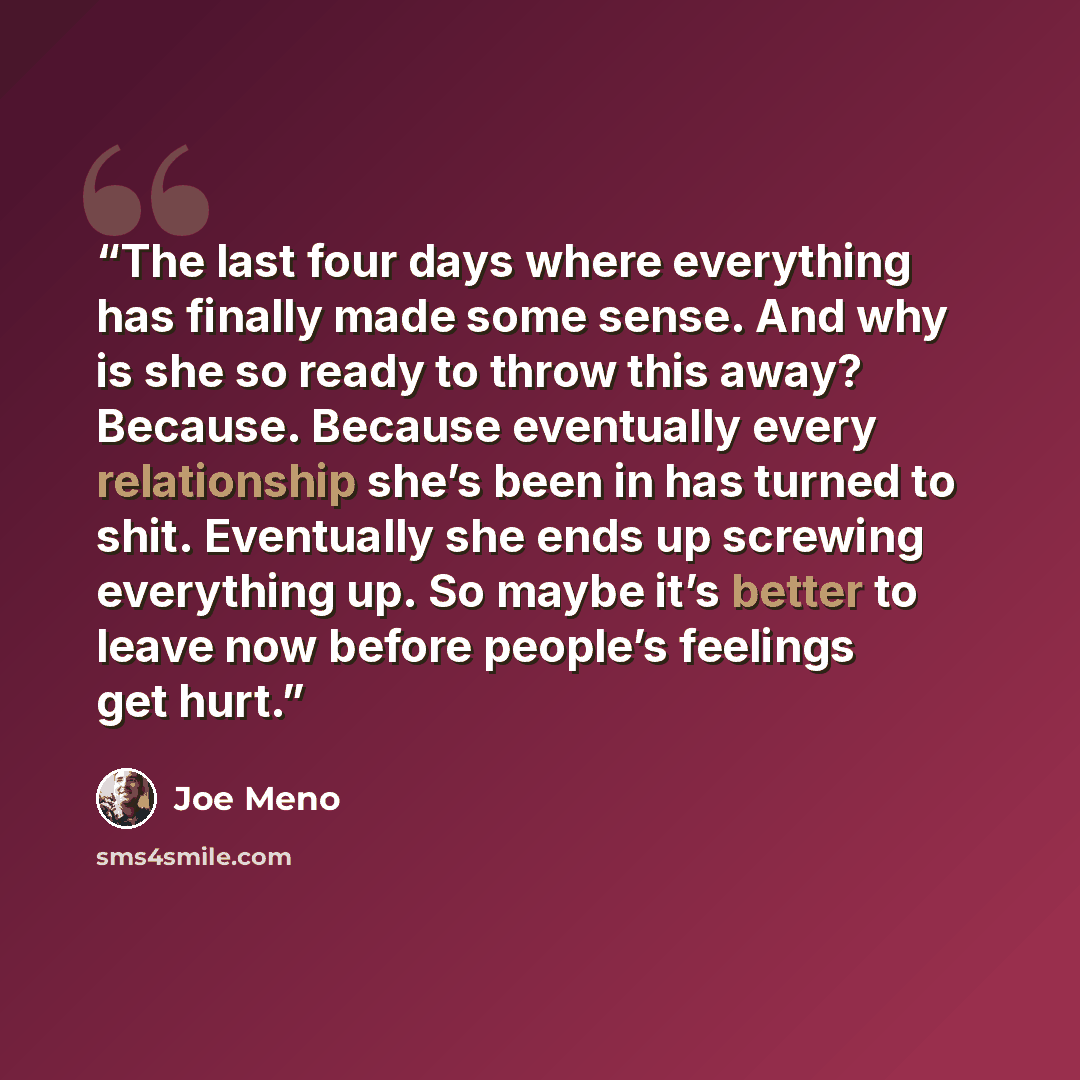 “The last four days where everything has finally made some sense. And why is she so ready to throw this away? Because. Because eventually every relationship she’s been in has turned to shit. Eventually she ends up screwing everything up. So maybe it’s better to leave now before people’s feelings…” quote by Joe Meno