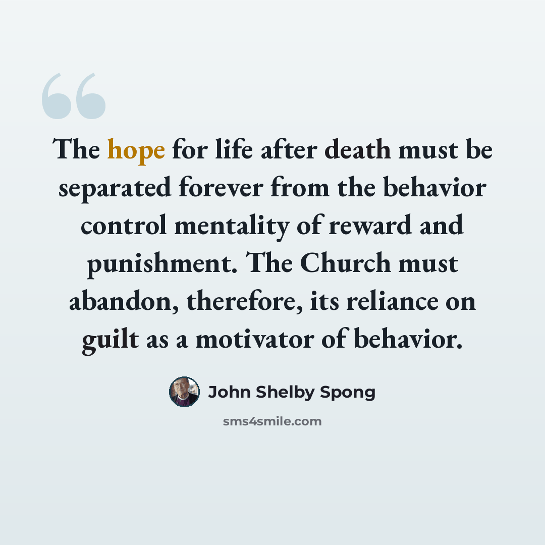 “The hope for life after death must be separated forever from the behavior control mentality of reward and punishment. The Church must abandon, therefore, its reliance on guilt as a motivator of behavior.” quote by John Shelby Spong