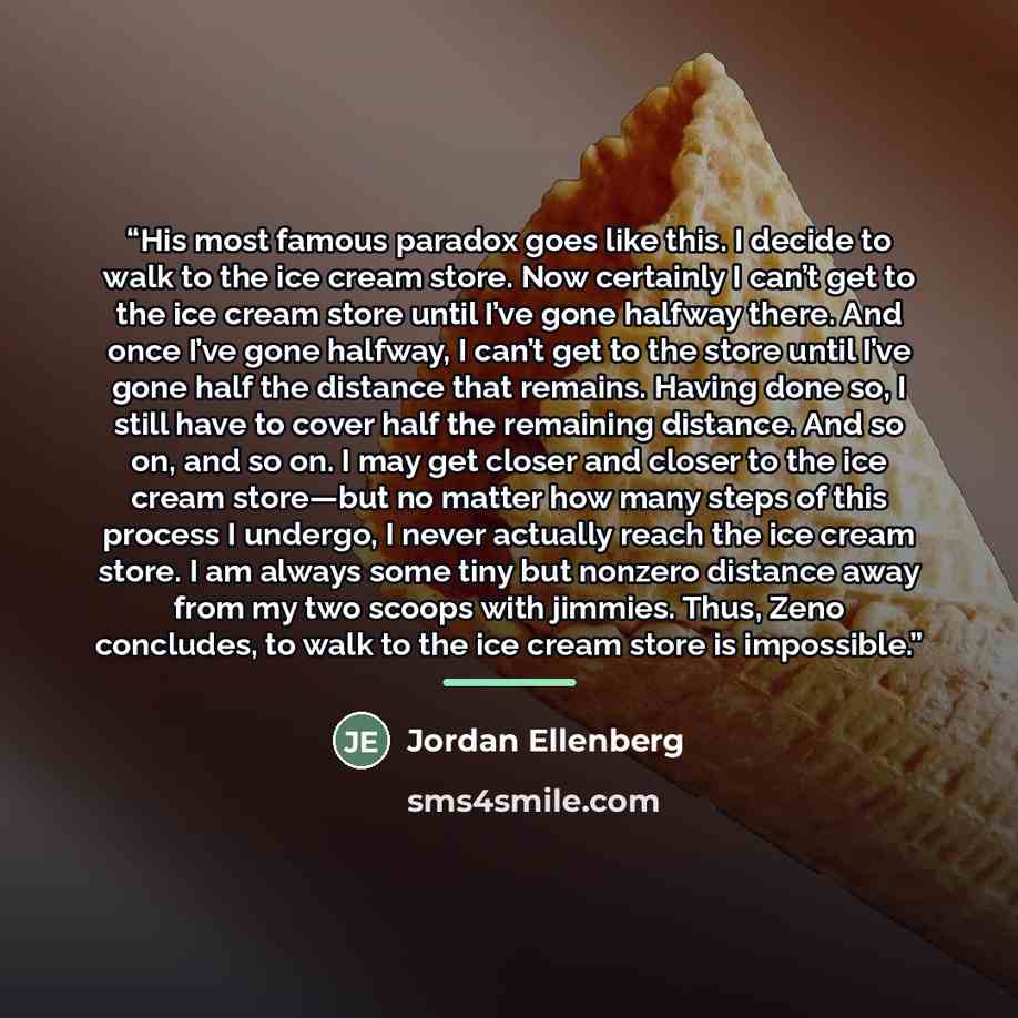 “His most famous paradox goes like this. I decide to walk to the ice cream store. Now certainly I can’t get to the ice cream store until I’ve gone halfway there. And once I’ve gone halfway, I can’t get to the store until I’ve gone half the distance that remains. Having done so, I still have to…” quote by Jordan Ellenberg