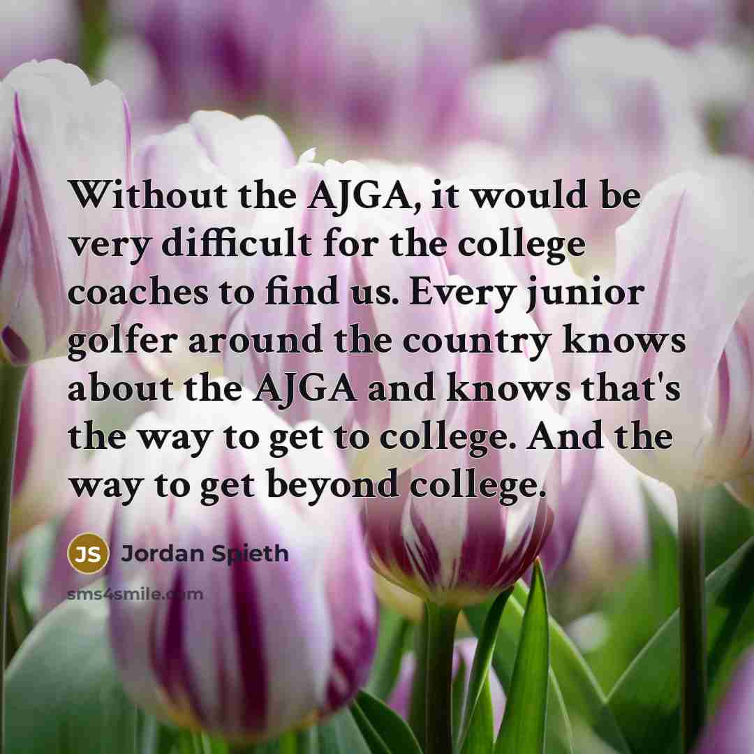 “Without the AJGA, it would be very difficult for the college coaches to find us. Every junior golfer around the country knows about the AJGA and knows that's the way to get to college. And the way to get beyond college.” quote by Jordan Spieth