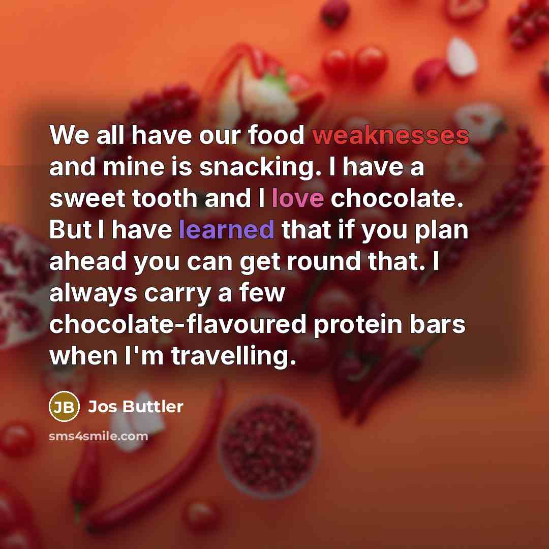 “We all have our food weaknesses and mine is snacking. I have a sweet tooth and I love chocolate. But I have learned that if you plan ahead you can get round that. I always carry a few chocolate-flavoured protein bars when I'm travelling.” quote by Jos Buttler