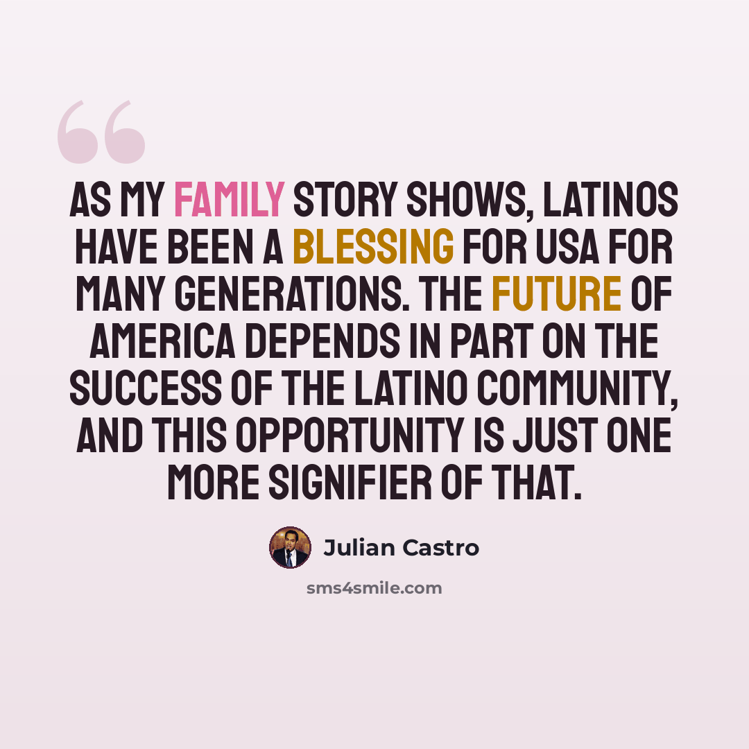 “As my family story shows, Latinos have been a blessing for USA for many generations. The future of America depends in part on the success of the Latino community, and this opportunity is just one more signifier of that.” quote by Julian Castro