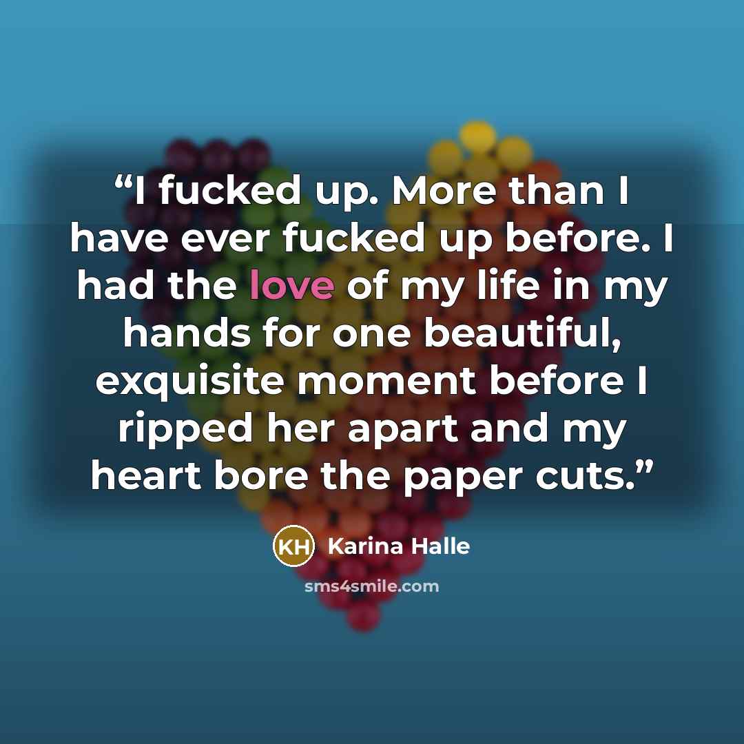 “I fucked up. More than I have ever fucked up before. I had the love of my life in my hands for one beautiful, exquisite moment before I ripped her apart and my heart bore the paper cuts.” quote by Karina Halle