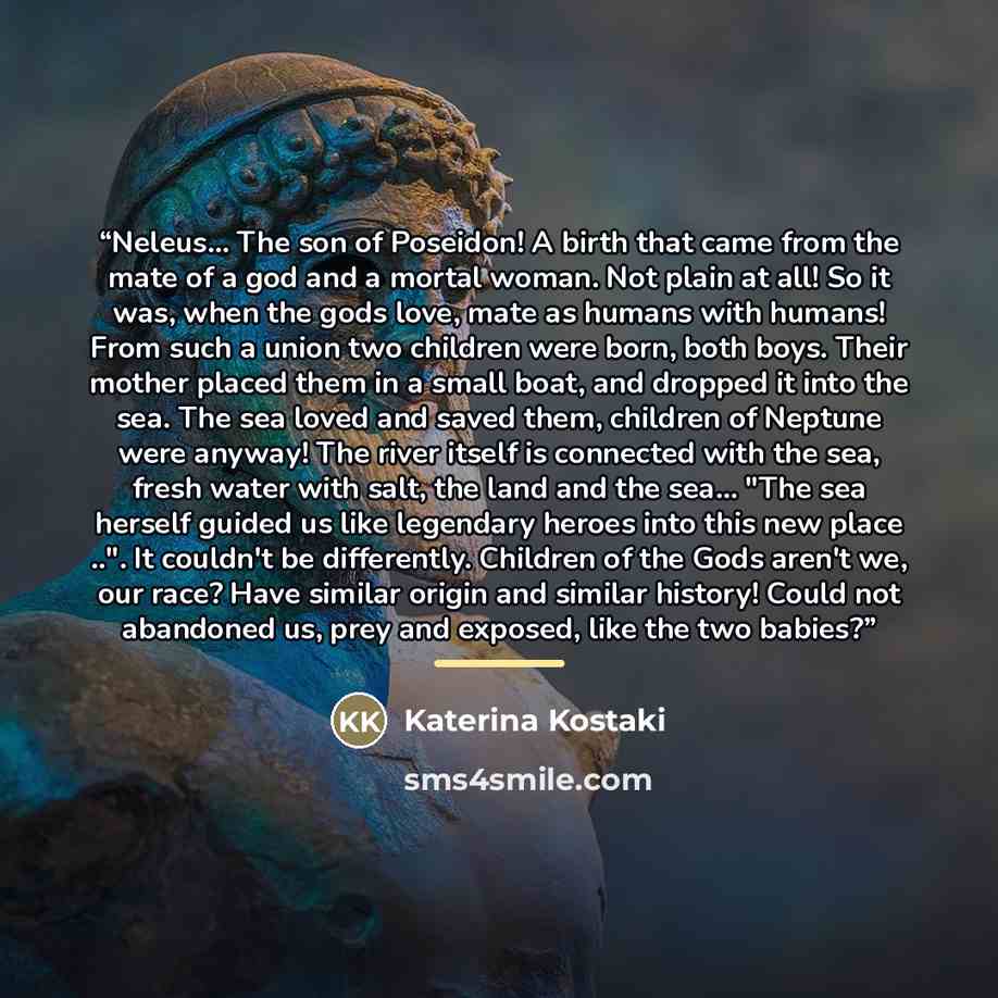 “Neleus... The son of Poseidon! A birth that came from the mate of a god and a mortal woman. Not plain at all! So it was, when the gods love, mate as humans with humans! From such a union two children were born, both boys. Their mother placed them in a small boat, and dropped it into the sea. The…” quote by Katerina Kostaki