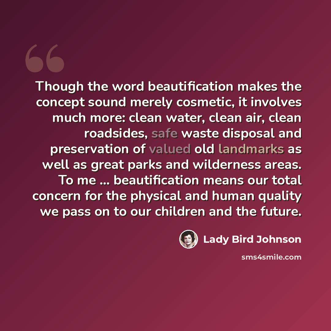 “Though the word beautification makes the concept sound merely cosmetic, it involves much more: clean water, clean air, clean roadsides, safe waste disposal and preservation of valued old landmarks as well as great parks and wilderness areas. To me … beautification means our total concern for the…” quote by Lady Bird Johnson