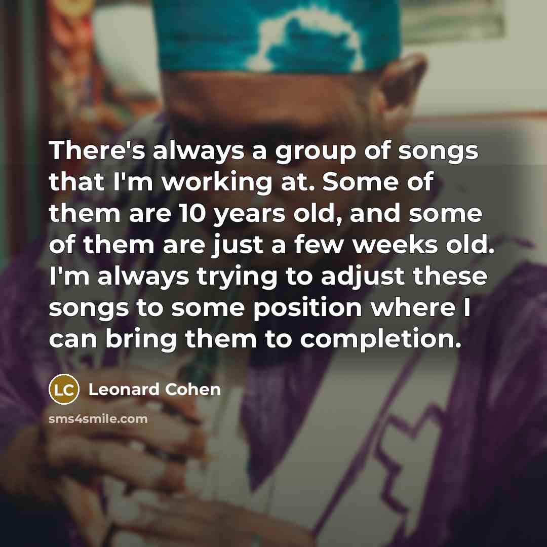 “There's always a group of songs that I'm working at. Some of them are 10 years old, and some of them are just a few weeks old. I'm always trying to adjust these songs to some position where I can bring them to completion.” quote by Leonard Cohen