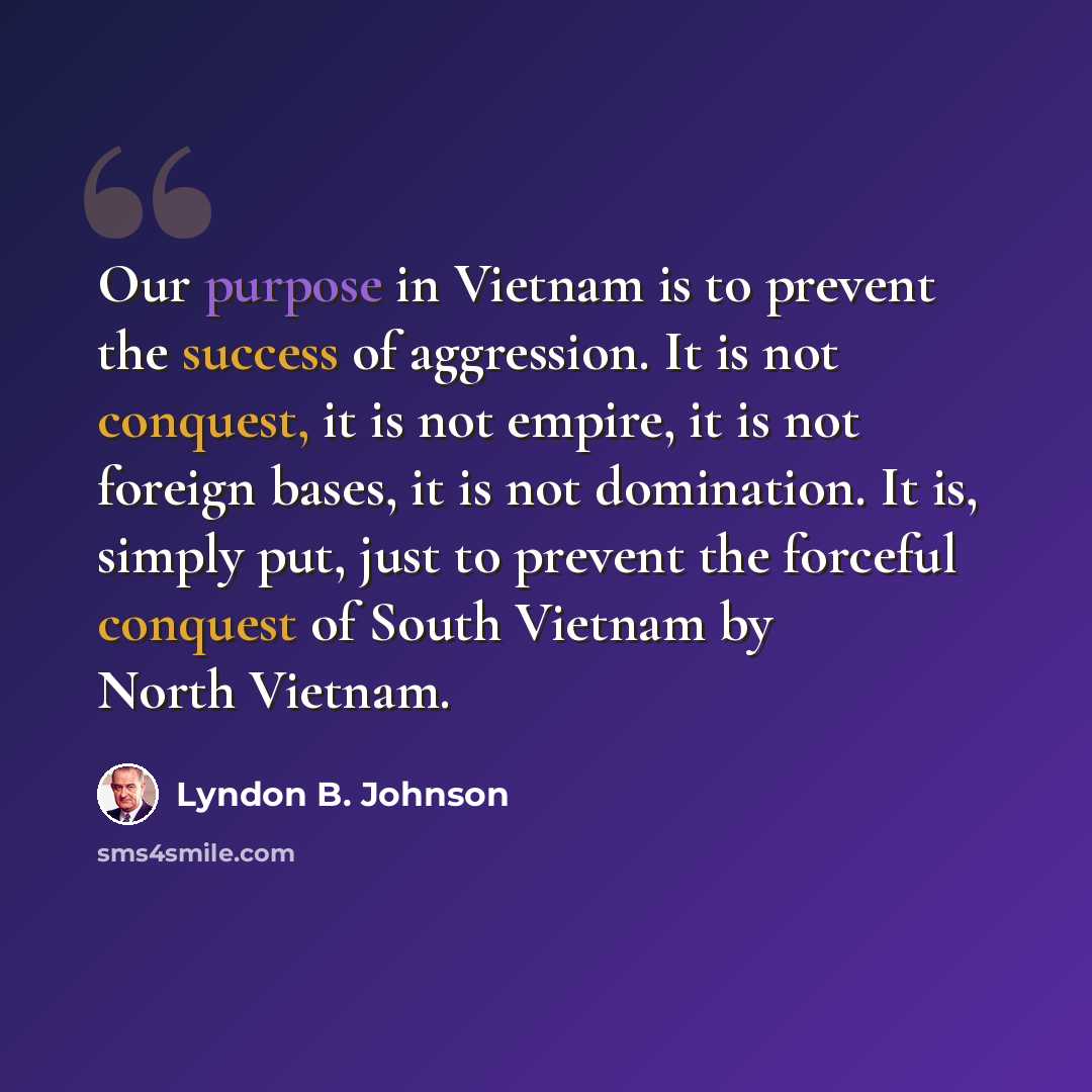 “Our purpose in Vietnam is to prevent the success of aggression. It is not conquest, it is not empire, it is not foreign bases, it is not domination. It is, simply put, just to prevent the forceful conquest of South Vietnam by North Vietnam.” quote by Lyndon B. Johnson