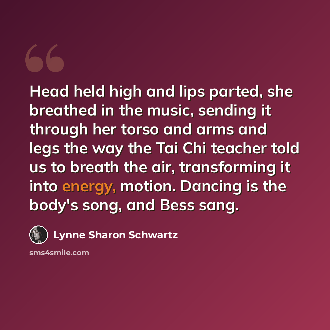 “Head held high and lips parted, she breathed in the music, sending it through her torso and arms and legs the way the Tai Chi teacher told us to breath the air, transforming it into energy, motion. Dancing is the body's song, and Bess sang.” quote by Lynne Sharon Schwartz