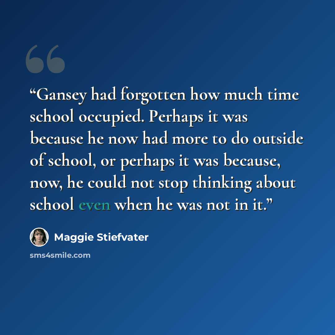 “Gansey had forgotten how much time school occupied. Perhaps it was because he now had more to do outside of school, or perhaps it was because, now, he could not stop thinking about school even when he was not in it.” quote by Maggie Stiefvater
