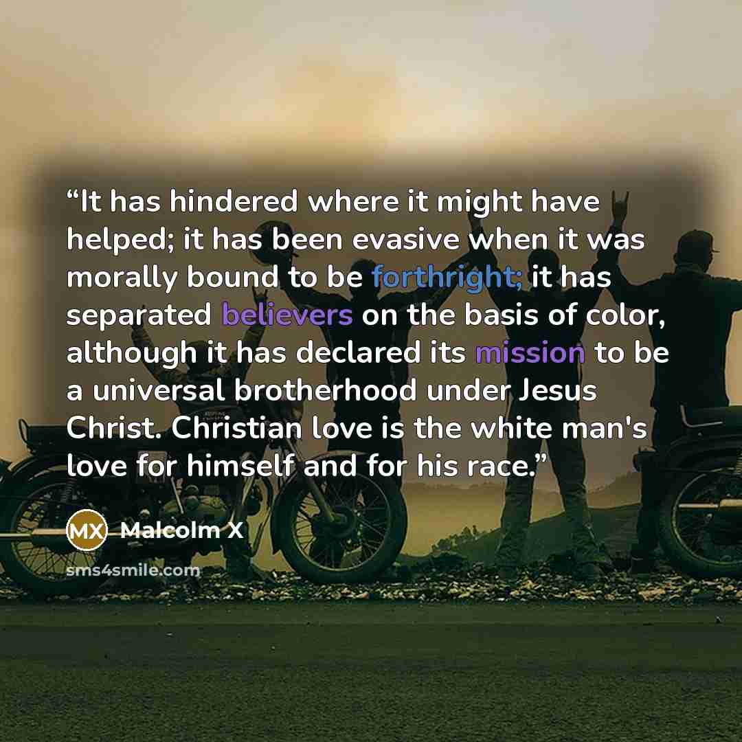 “It has hindered where it might have helped; it has been evasive when it was morally bound to be forthright; it has separated believers on the basis of color, although it has declared its mission to be a universal brotherhood under Jesus Christ. Christian love is the white man's love for himself…” quote by Malcolm X