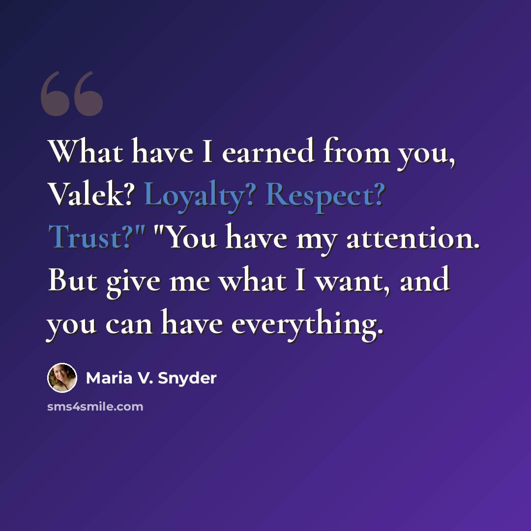 “What have I earned from you, Valek? Loyalty? Respect? Trust?" "You have my attention. But give me what I want, and you can have everything.” quote by Maria V. Snyder