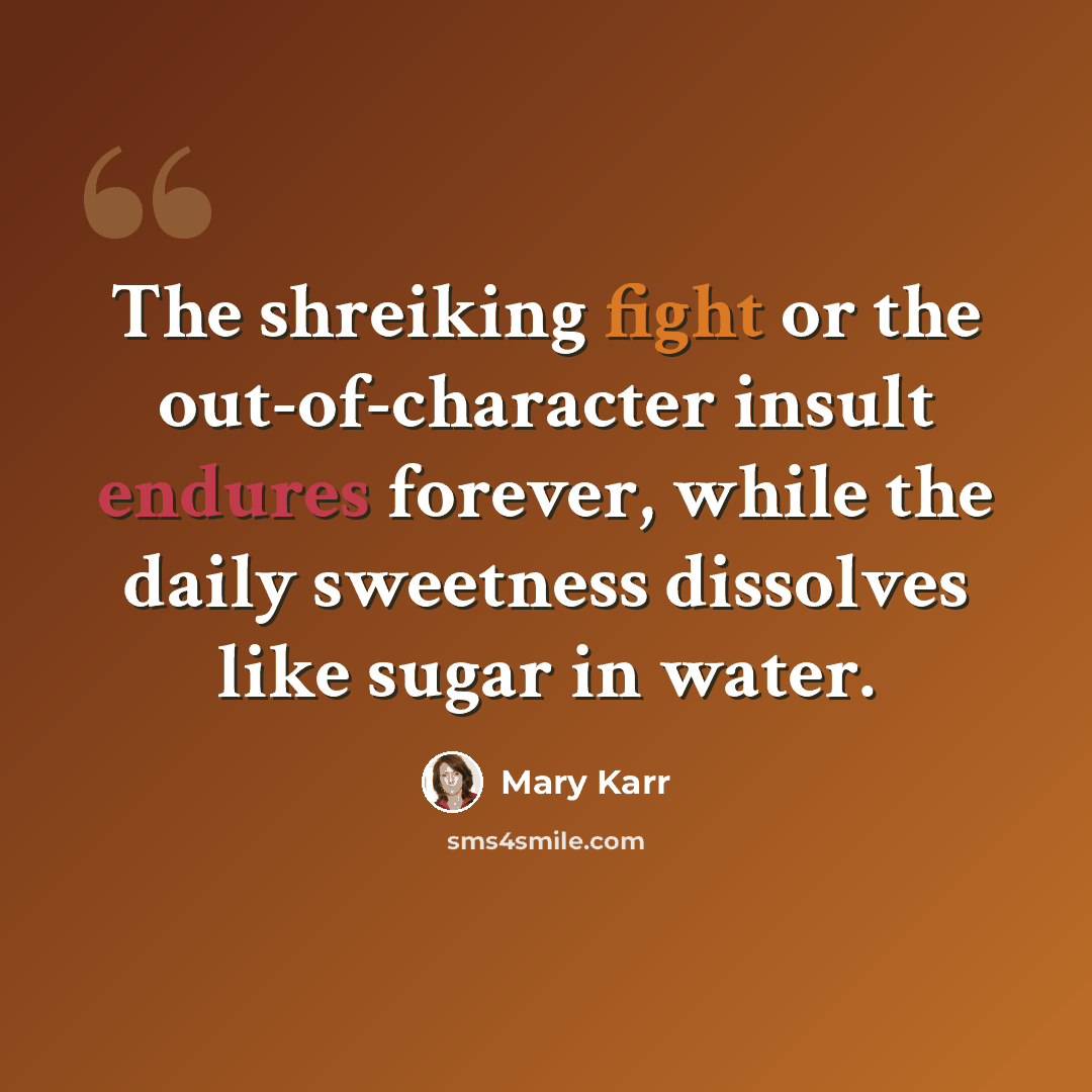 “The shreiking fight or the out-of-character insult endures forever, while the daily sweetness dissolves like sugar in water.” quote by Mary Karr