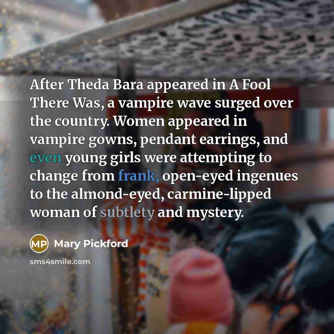 “After Theda Bara appeared in A Fool There Was, a vampire wave surged over the country. Women appeared in vampire gowns, pendant earrings, and even young girls were attempting to change from frank, open-eyed ingenues to the almond-eyed, carmine-lipped woman of subtlety and mystery.” quote by Mary Pickford