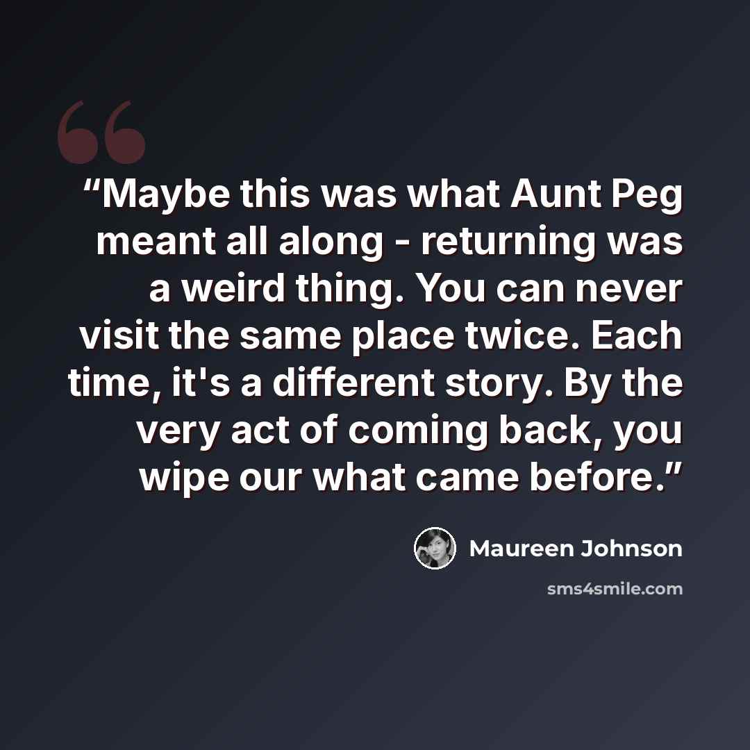 “Maybe this was what Aunt Peg meant all along - returning was a weird thing. You can never visit the same place twice. Each time, it's a different story. By the very act of coming back, you wipe our what came before.” quote by Maureen Johnson