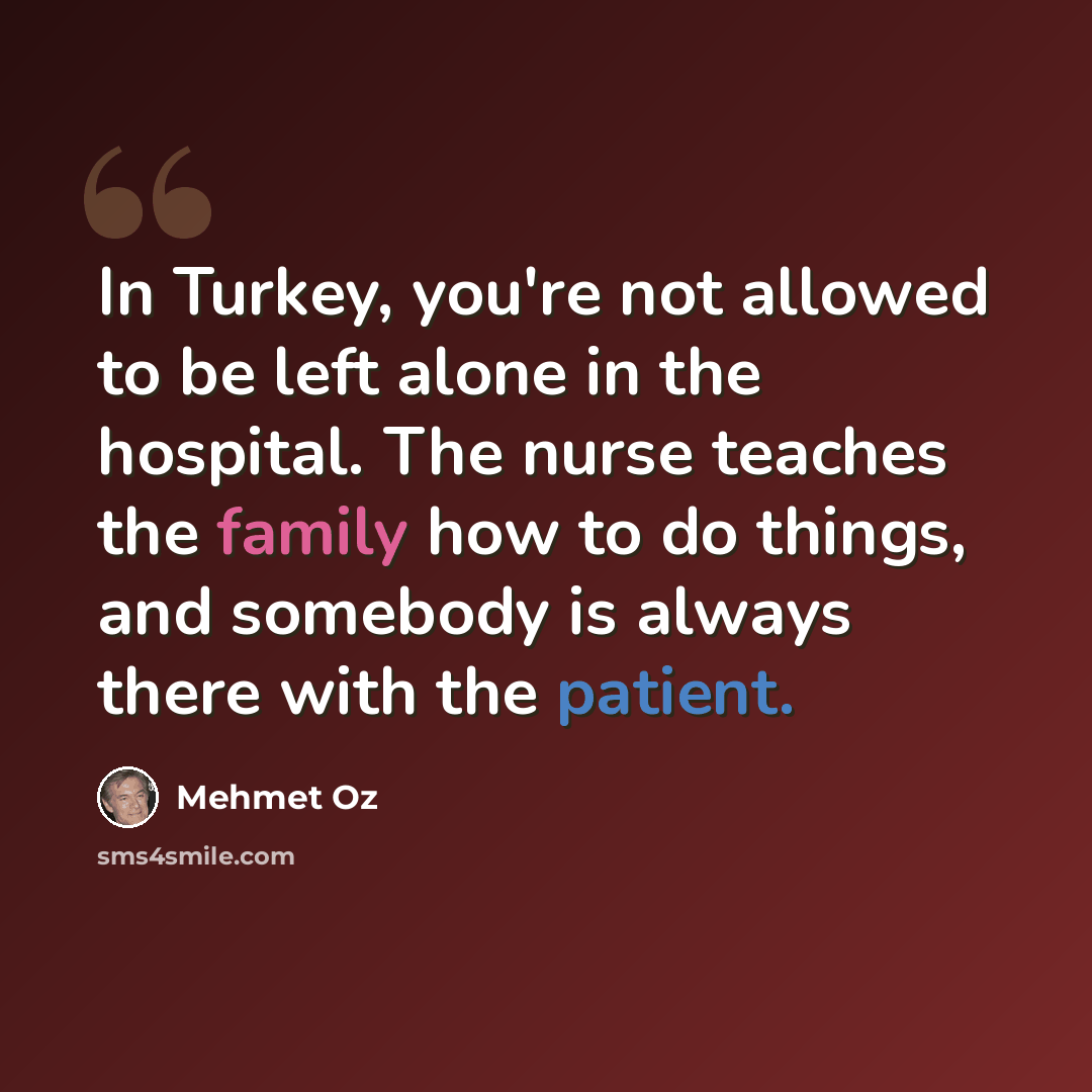 “In Turkey, you're not allowed to be left alone in the hospital. The nurse teaches the family how to do things, and somebody is always there with the patient.” quote by Mehmet Oz