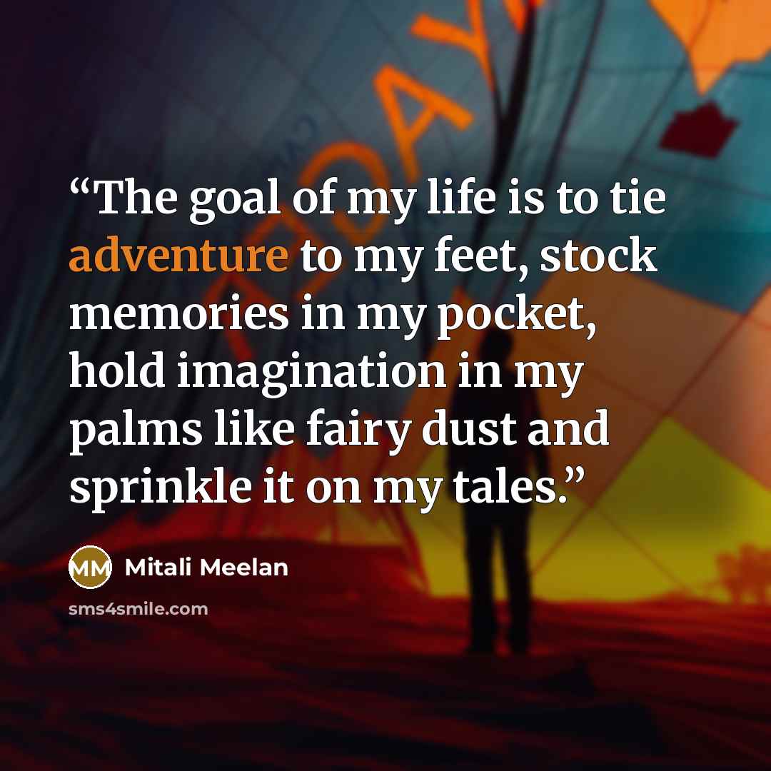 “The goal of my life is to tie adventure to my feet, stock memories in my pocket, hold imagination in my palms like fairy dust and sprinkle it on my tales.” quote by Mitali Meelan