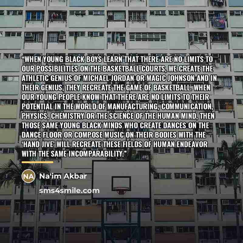 “When young Black boys learn that there are no limits to our possibilities on the basketball courts, we create the athletic genius of Michael Jordan or Magic Johnson and in their genius, they recreate the game of basketball. When our young people know that there are no limits to their potential in…” quote by Na'im Akbar